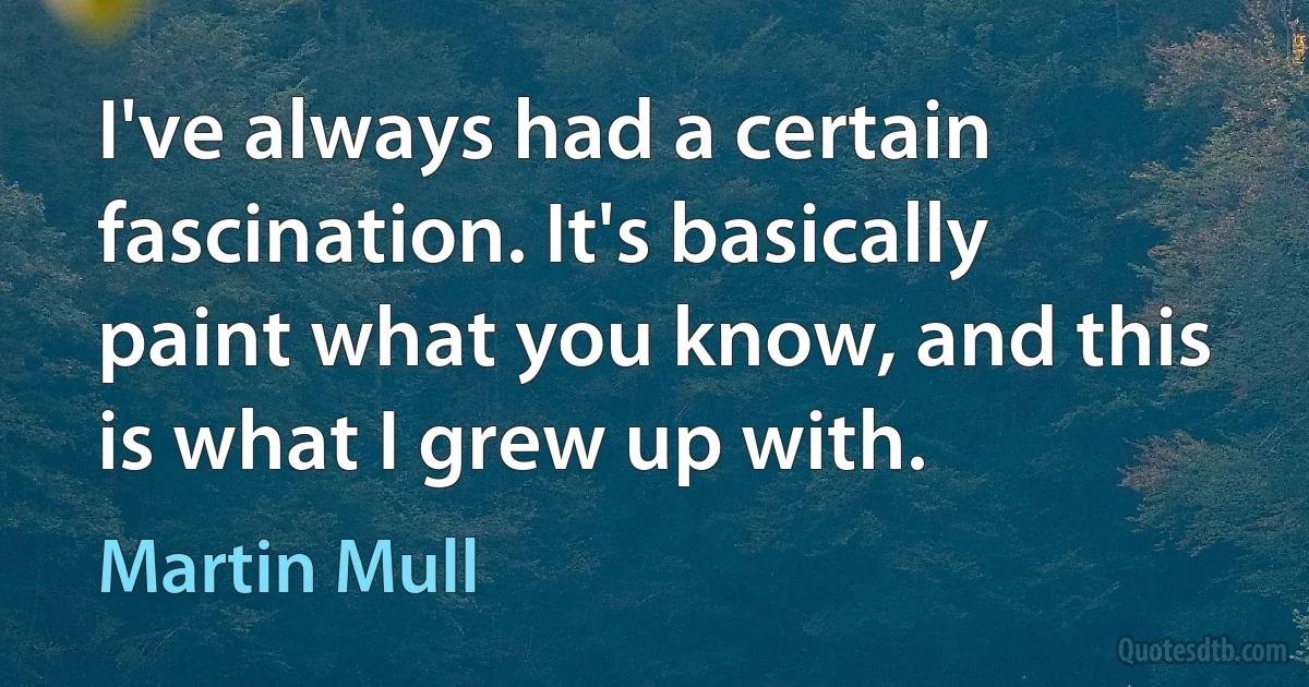 I've always had a certain fascination. It's basically paint what you know, and this is what I grew up with. (Martin Mull)