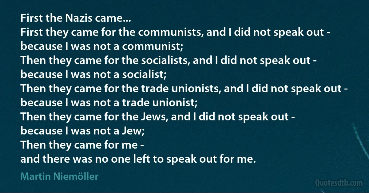 First the Nazis came...
First they came for the communists, and I did not speak out -
because I was not a communist;
Then they came for the socialists, and I did not speak out -
because I was not a socialist;
Then they came for the trade unionists, and I did not speak out -
because I was not a trade unionist;
Then they came for the Jews, and I did not speak out -
because I was not a Jew;
Then they came for me -
and there was no one left to speak out for me. (Martin Niemöller)