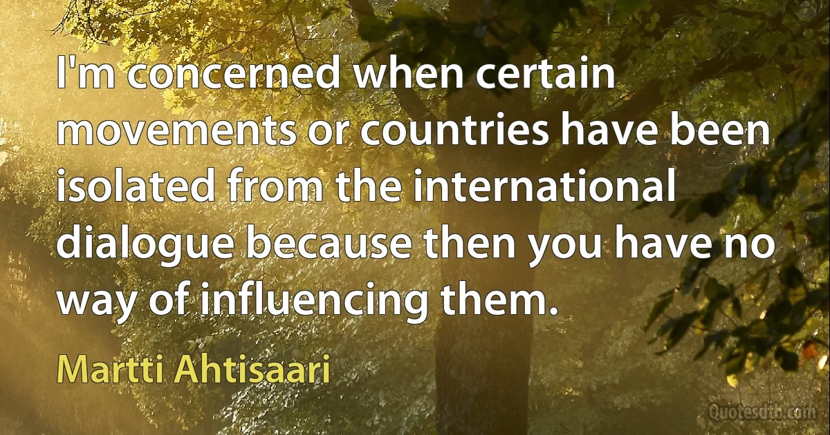 I'm concerned when certain movements or countries have been isolated from the international dialogue because then you have no way of influencing them. (Martti Ahtisaari)