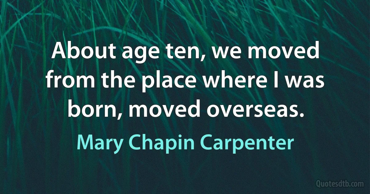 About age ten, we moved from the place where I was born, moved overseas. (Mary Chapin Carpenter)