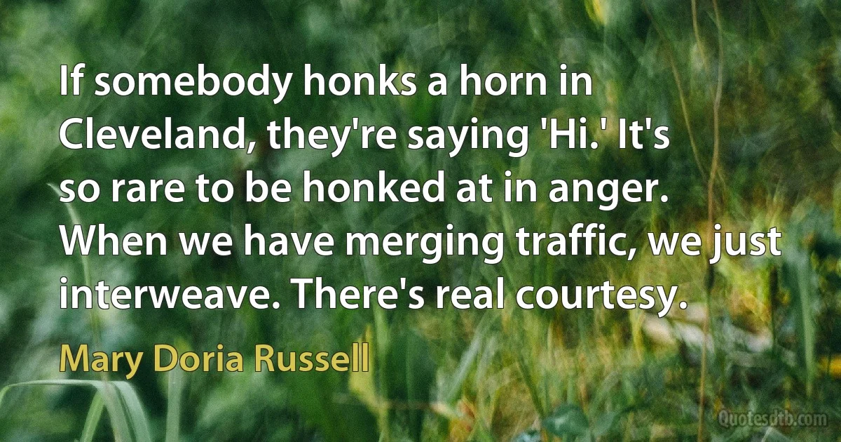 If somebody honks a horn in Cleveland, they're saying 'Hi.' It's so rare to be honked at in anger. When we have merging traffic, we just interweave. There's real courtesy. (Mary Doria Russell)