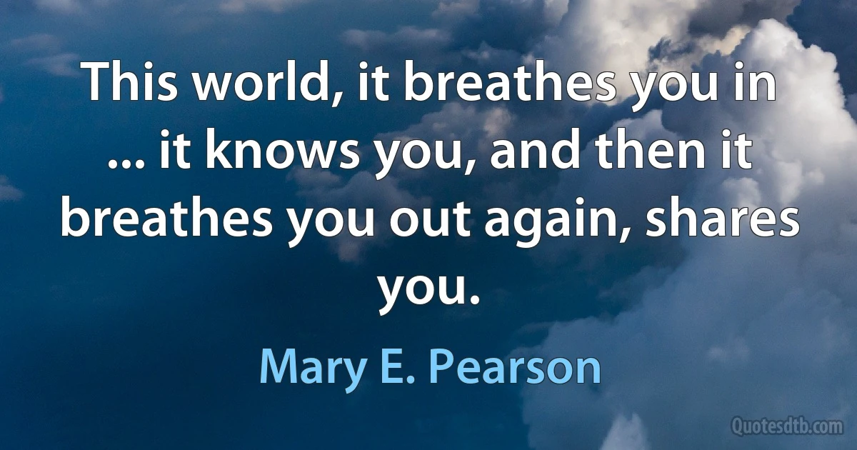 This world, it breathes you in ... it knows you, and then it breathes you out again, shares you. (Mary E. Pearson)