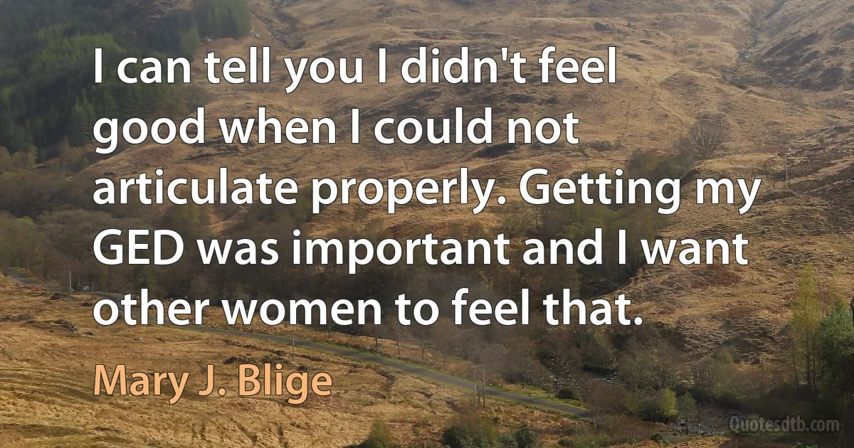 I can tell you I didn't feel good when I could not articulate properly. Getting my GED was important and I want other women to feel that. (Mary J. Blige)