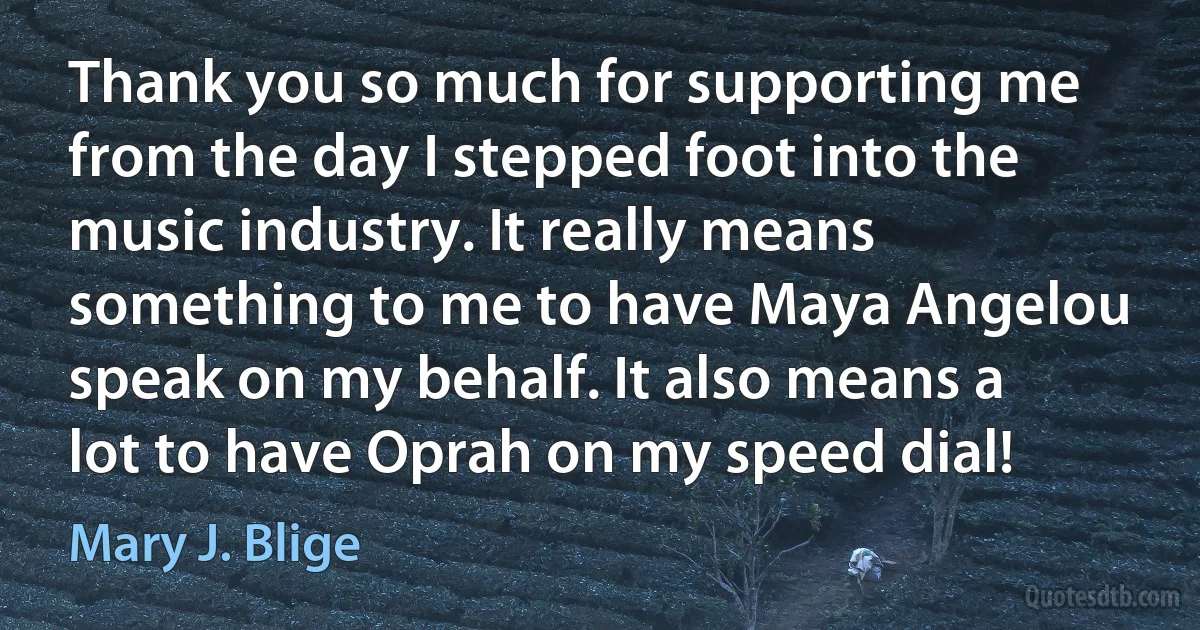 Thank you so much for supporting me from the day I stepped foot into the music industry. It really means something to me to have Maya Angelou speak on my behalf. It also means a lot to have Oprah on my speed dial! (Mary J. Blige)