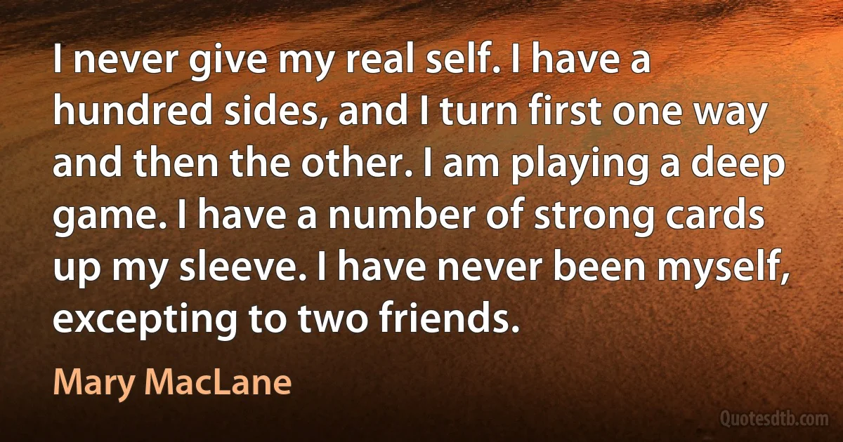 I never give my real self. I have a hundred sides, and I turn first one way and then the other. I am playing a deep game. I have a number of strong cards up my sleeve. I have never been myself, excepting to two friends. (Mary MacLane)