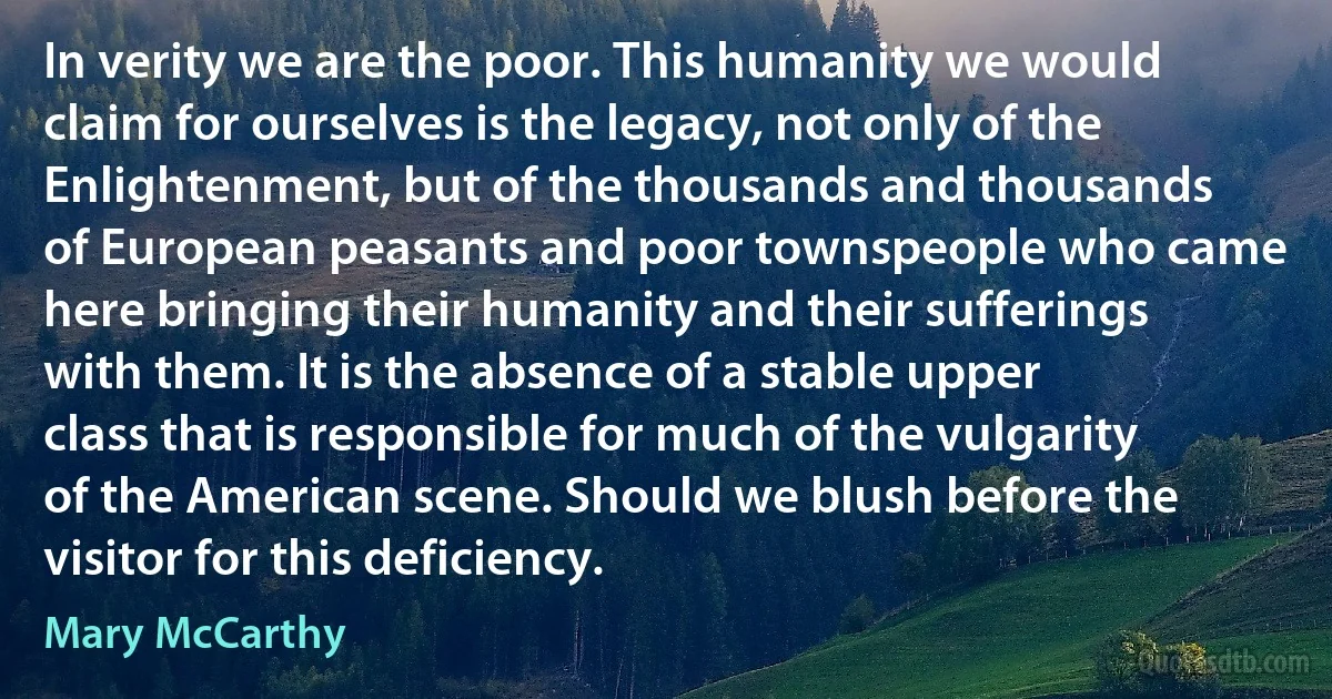 In verity we are the poor. This humanity we would claim for ourselves is the legacy, not only of the Enlightenment, but of the thousands and thousands of European peasants and poor townspeople who came here bringing their humanity and their sufferings with them. It is the absence of a stable upper class that is responsible for much of the vulgarity of the American scene. Should we blush before the visitor for this deficiency. (Mary McCarthy)