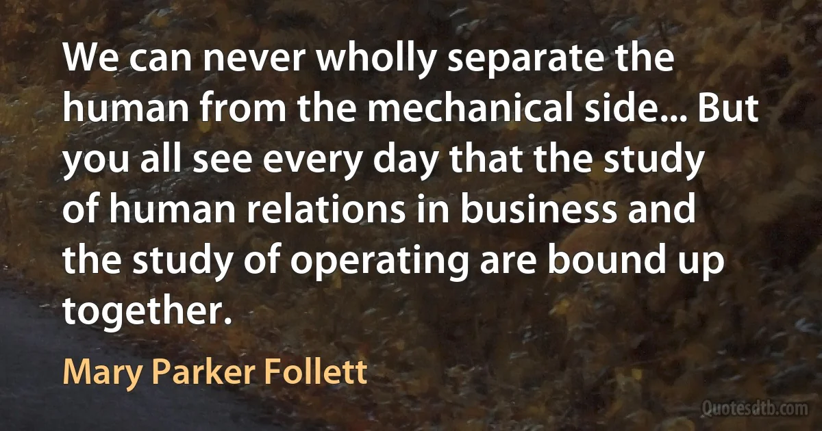 We can never wholly separate the human from the mechanical side... But you all see every day that the study of human relations in business and the study of operating are bound up together. (Mary Parker Follett)