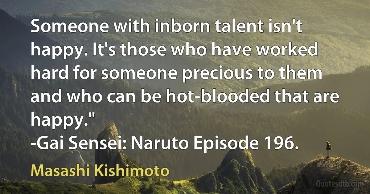 Someone with inborn talent isn't happy. It's those who have worked hard for someone precious to them and who can be hot-blooded that are happy."
-Gai Sensei: Naruto Episode 196. (Masashi Kishimoto)