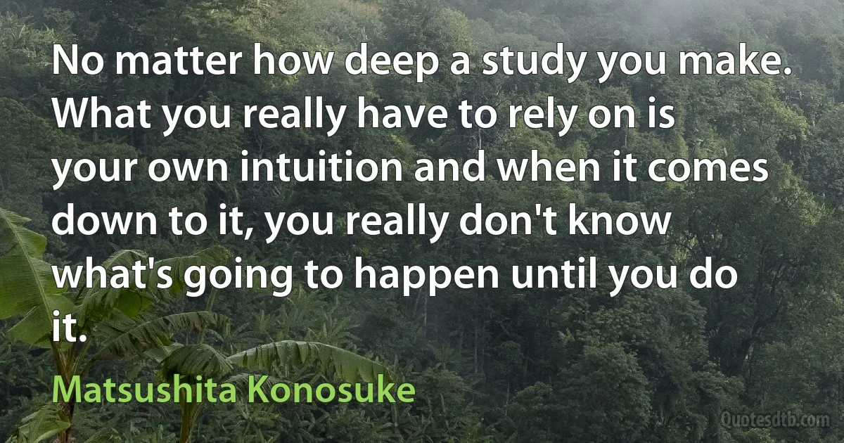 No matter how deep a study you make. What you really have to rely on is your own intuition and when it comes down to it, you really don't know what's going to happen until you do it. (Matsushita Konosuke)