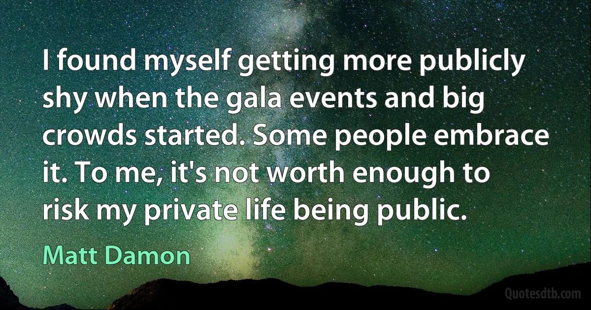 I found myself getting more publicly shy when the gala events and big crowds started. Some people embrace it. To me, it's not worth enough to risk my private life being public. (Matt Damon)