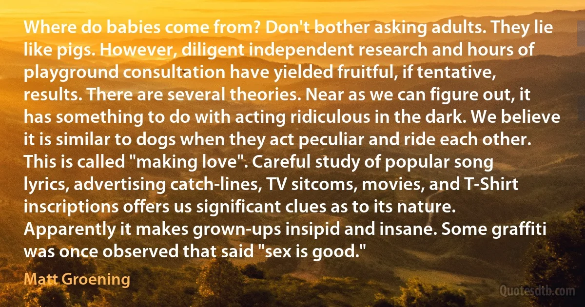 Where do babies come from? Don't bother asking adults. They lie like pigs. However, diligent independent research and hours of playground consultation have yielded fruitful, if tentative, results. There are several theories. Near as we can figure out, it has something to do with acting ridiculous in the dark. We believe it is similar to dogs when they act peculiar and ride each other. This is called "making love". Careful study of popular song lyrics, advertising catch-lines, TV sitcoms, movies, and T-Shirt inscriptions offers us significant clues as to its nature. Apparently it makes grown-ups insipid and insane. Some graffiti was once observed that said "sex is good." (Matt Groening)