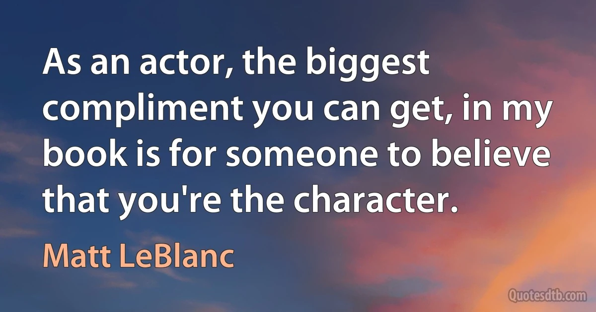 As an actor, the biggest compliment you can get, in my book is for someone to believe that you're the character. (Matt LeBlanc)