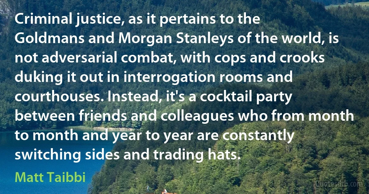 Criminal justice, as it pertains to the Goldmans and Morgan Stanleys of the world, is not adversarial combat, with cops and crooks duking it out in interrogation rooms and courthouses. Instead, it's a cocktail party between friends and colleagues who from month to month and year to year are constantly switching sides and trading hats. (Matt Taibbi)