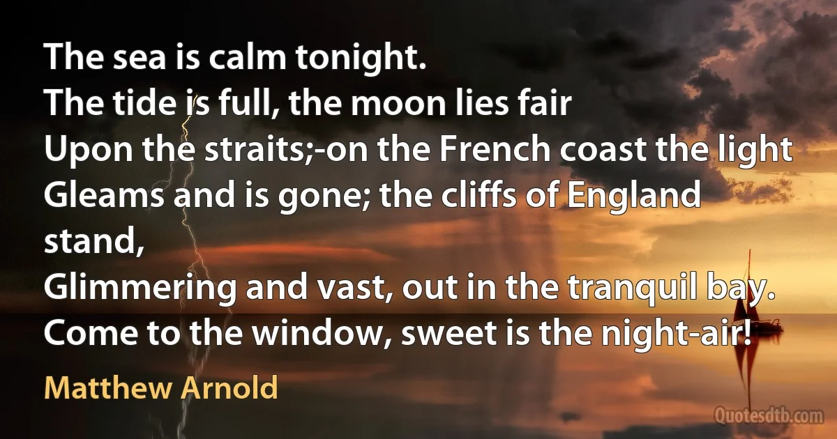 The sea is calm tonight.
The tide is full, the moon lies fair
Upon the straits;-on the French coast the light
Gleams and is gone; the cliffs of England stand,
Glimmering and vast, out in the tranquil bay. Come to the window, sweet is the night-air! (Matthew Arnold)