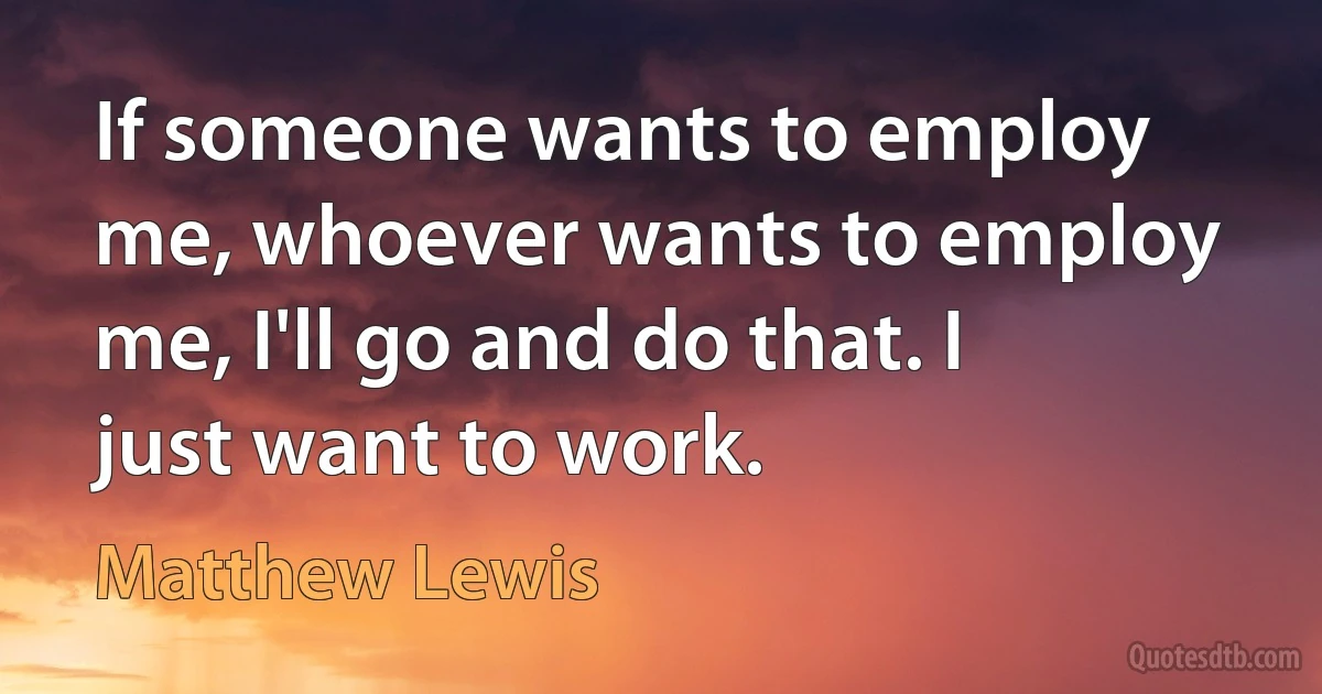 If someone wants to employ me, whoever wants to employ me, I'll go and do that. I just want to work. (Matthew Lewis)