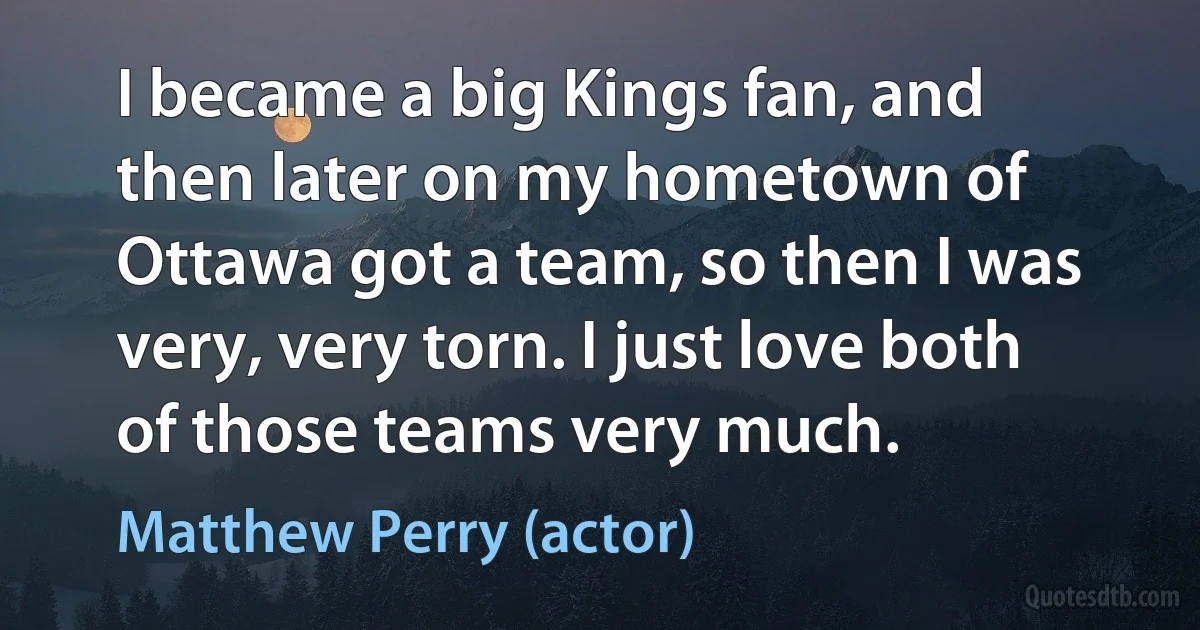 I became a big Kings fan, and then later on my hometown of Ottawa got a team, so then I was very, very torn. I just love both of those teams very much. (Matthew Perry (actor))