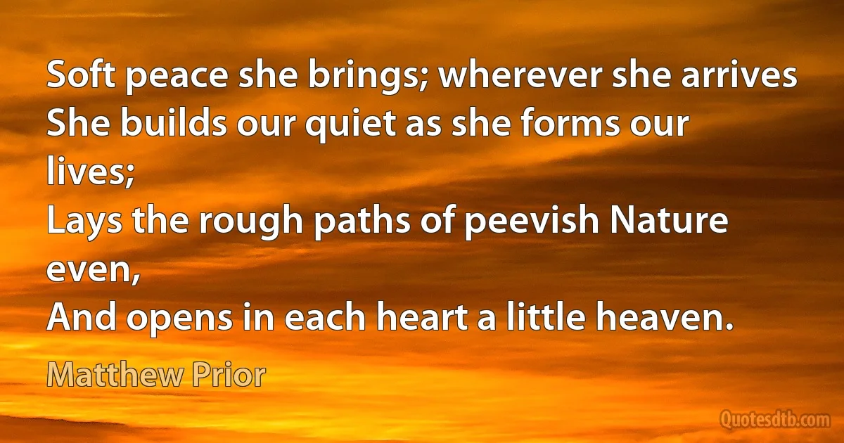 Soft peace she brings; wherever she arrives
She builds our quiet as she forms our lives;
Lays the rough paths of peevish Nature even,
And opens in each heart a little heaven. (Matthew Prior)