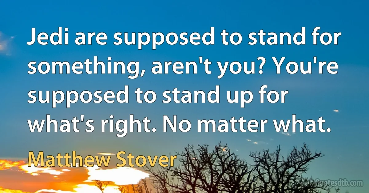 Jedi are supposed to stand for something, aren't you? You're supposed to stand up for what's right. No matter what. (Matthew Stover)