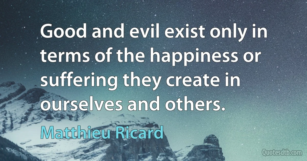 Good and evil exist only in terms of the happiness or suffering they create in ourselves and others. (Matthieu Ricard)