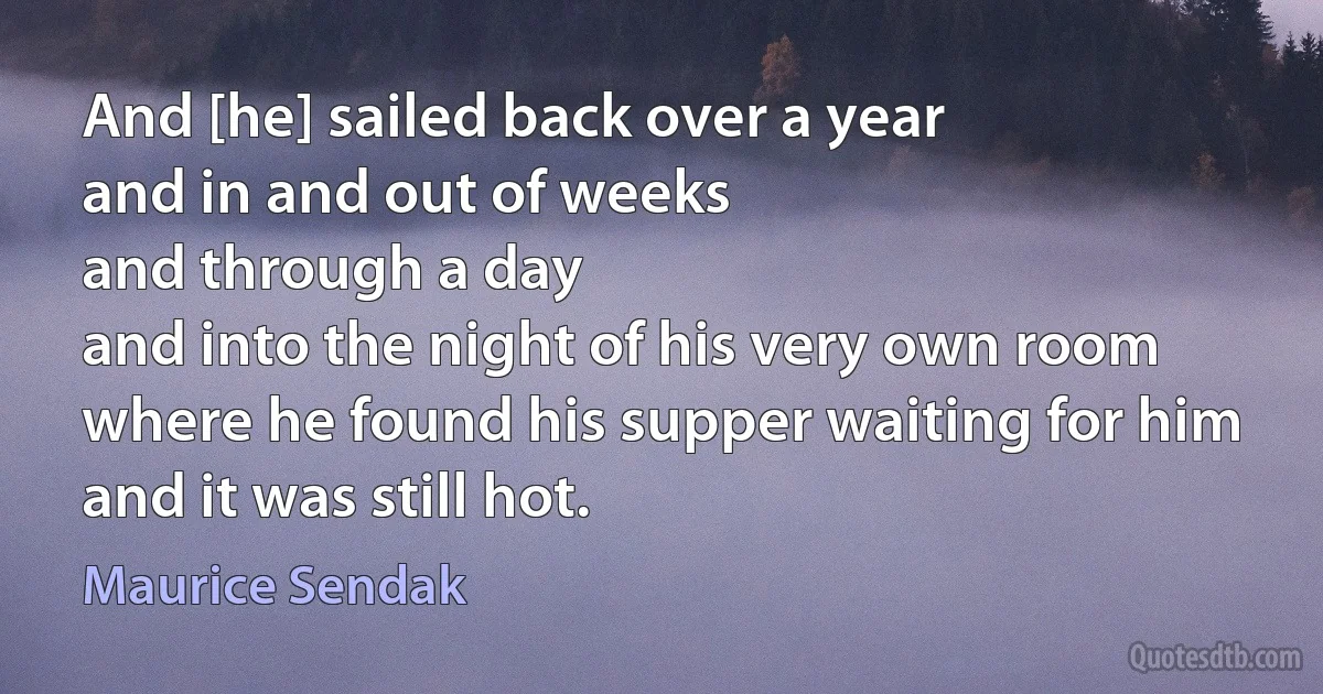 And [he] sailed back over a year
and in and out of weeks
and through a day
and into the night of his very own room
where he found his supper waiting for him
and it was still hot. (Maurice Sendak)