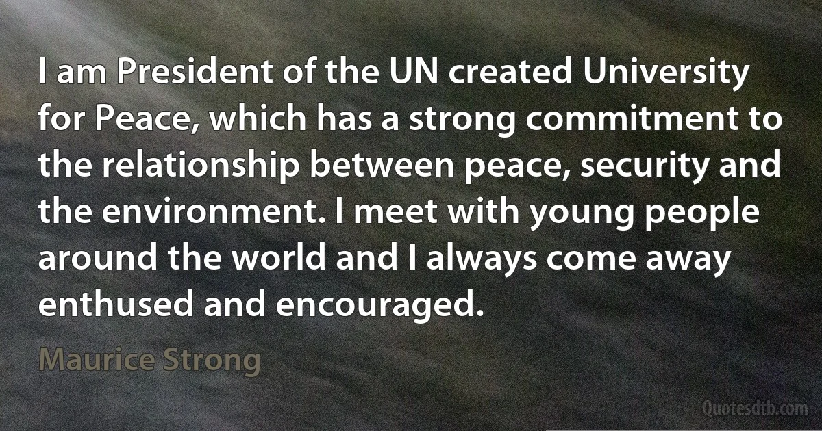 I am President of the UN created University for Peace, which has a strong commitment to the relationship between peace, security and the environment. I meet with young people around the world and I always come away enthused and encouraged. (Maurice Strong)