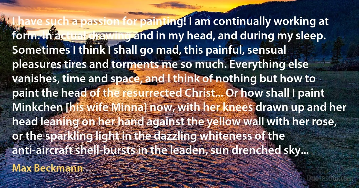 I have such a passion for painting! I am continually working at form. In actual drawing and in my head, and during my sleep. Sometimes I think I shall go mad, this painful, sensual pleasures tires and torments me so much. Everything else vanishes, time and space, and I think of nothing but how to paint the head of the resurrected Christ... Or how shall I paint Minkchen [his wife Minna] now, with her knees drawn up and her head leaning on her hand against the yellow wall with her rose, or the sparkling light in the dazzling whiteness of the anti-aircraft shell-bursts in the leaden, sun drenched sky... (Max Beckmann)