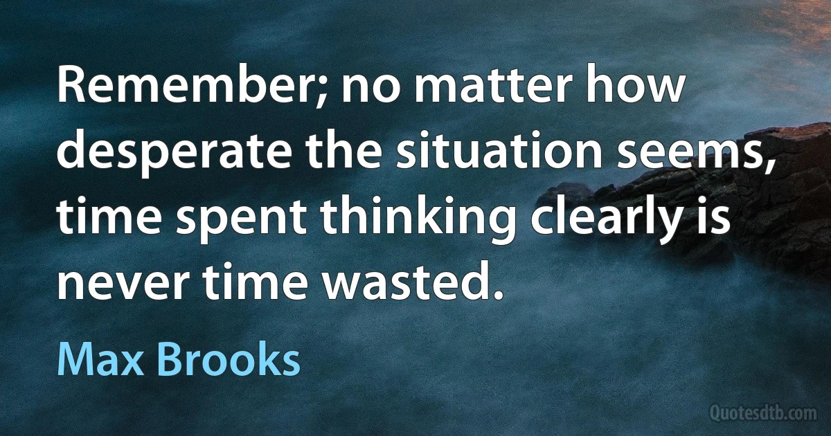 Remember; no matter how desperate the situation seems, time spent thinking clearly is never time wasted. (Max Brooks)