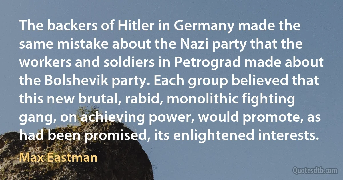 The backers of Hitler in Germany made the same mistake about the Nazi party that the workers and soldiers in Petrograd made about the Bolshevik party. Each group believed that this new brutal, rabid, monolithic fighting gang, on achieving power, would promote, as had been promised, its enlightened interests. (Max Eastman)