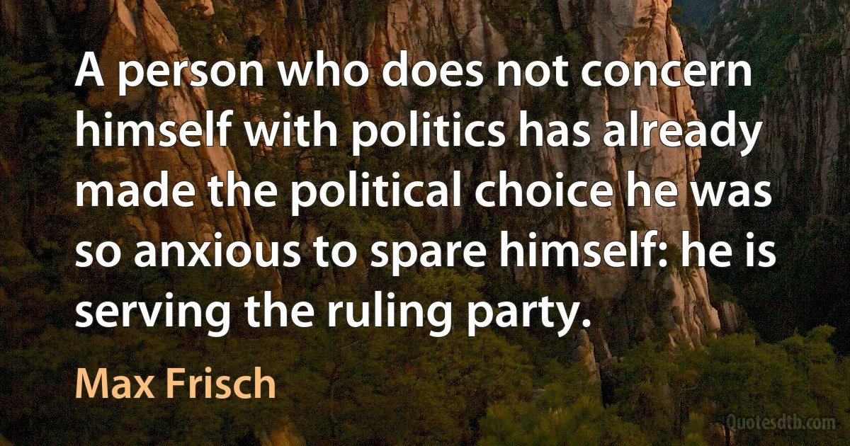 A person who does not concern himself with politics has already made the political choice he was so anxious to spare himself: he is serving the ruling party. (Max Frisch)