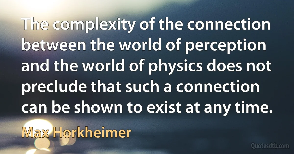 The complexity of the connection between the world of perception and the world of physics does not preclude that such a connection can be shown to exist at any time. (Max Horkheimer)