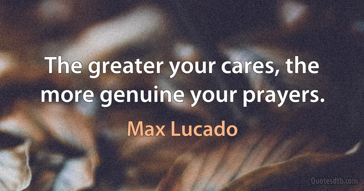 The greater your cares, the more genuine your prayers. (Max Lucado)