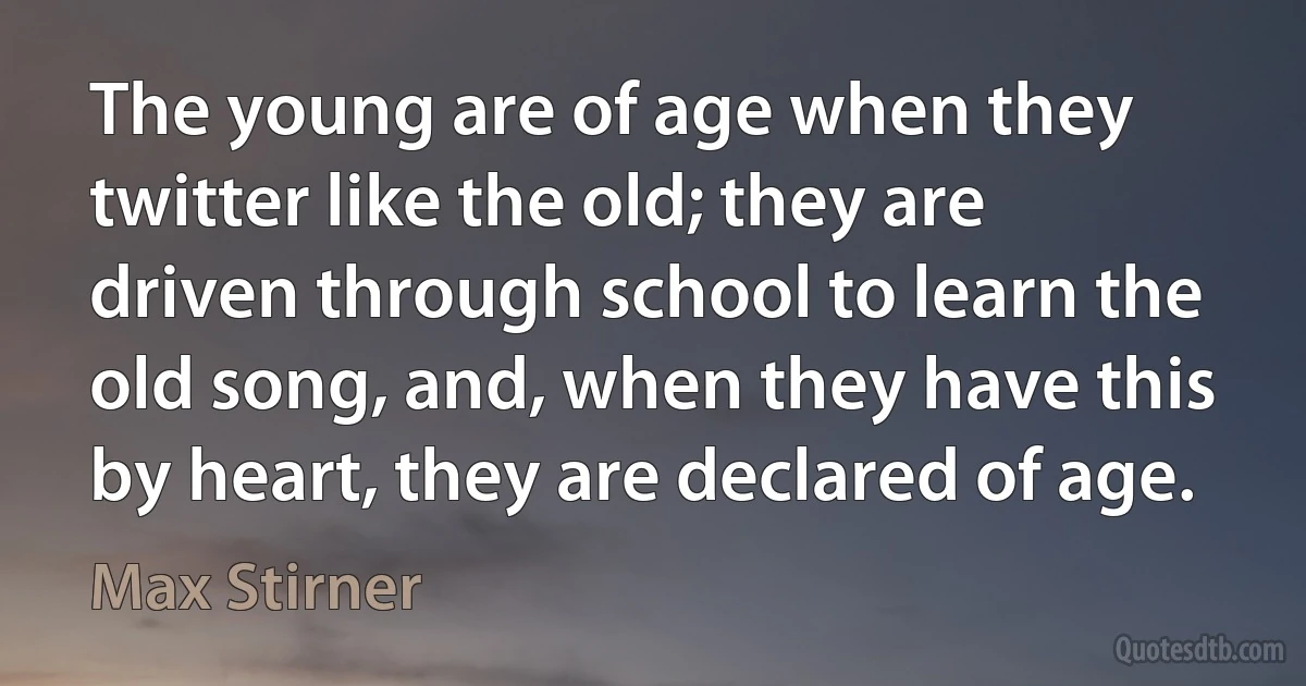 The young are of age when they twitter like the old; they are driven through school to learn the old song, and, when they have this by heart, they are declared of age. (Max Stirner)