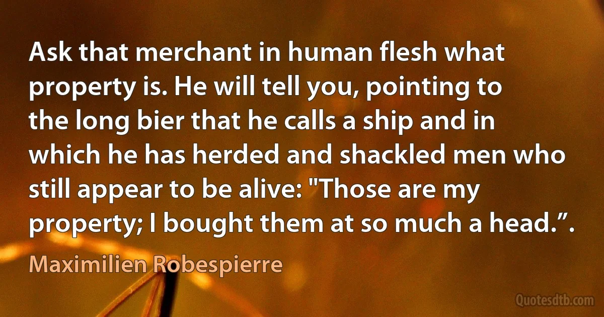 Ask that merchant in human flesh what property is. He will tell you, pointing to the long bier that he calls a ship and in which he has herded and shackled men who still appear to be alive: "Those are my property; I bought them at so much a head.”. (Maximilien Robespierre)