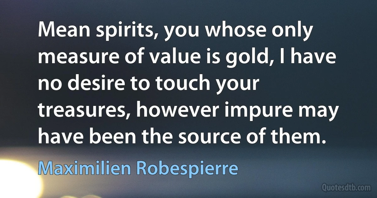 Mean spirits, you whose only measure of value is gold, I have no desire to touch your treasures, however impure may have been the source of them. (Maximilien Robespierre)