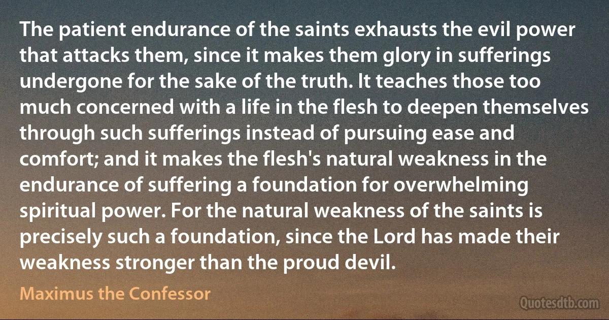 The patient endurance of the saints exhausts the evil power that attacks them, since it makes them glory in sufferings undergone for the sake of the truth. It teaches those too much concerned with a life in the flesh to deepen themselves through such sufferings instead of pursuing ease and comfort; and it makes the flesh's natural weakness in the endurance of suffering a foundation for overwhelming spiritual power. For the natural weakness of the saints is precisely such a foundation, since the Lord has made their weakness stronger than the proud devil. (Maximus the Confessor)