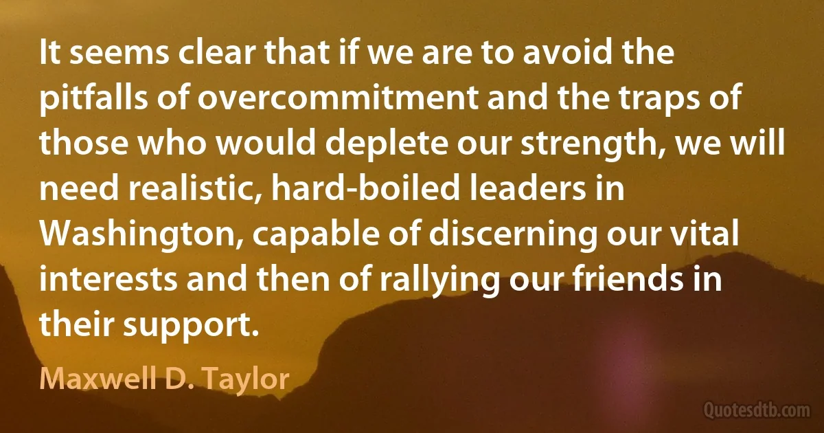 It seems clear that if we are to avoid the pitfalls of overcommitment and the traps of those who would deplete our strength, we will need realistic, hard-boiled leaders in Washington, capable of discerning our vital interests and then of rallying our friends in their support. (Maxwell D. Taylor)