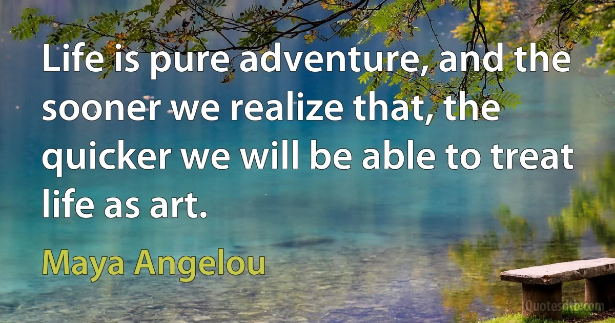 Life is pure adventure, and the sooner we realize that, the quicker we will be able to treat life as art. (Maya Angelou)