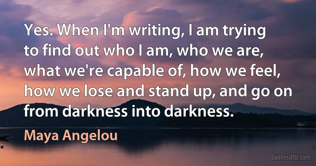 Yes. When I'm writing, I am trying to find out who I am, who we are, what we're capable of, how we feel, how we lose and stand up, and go on from darkness into darkness. (Maya Angelou)