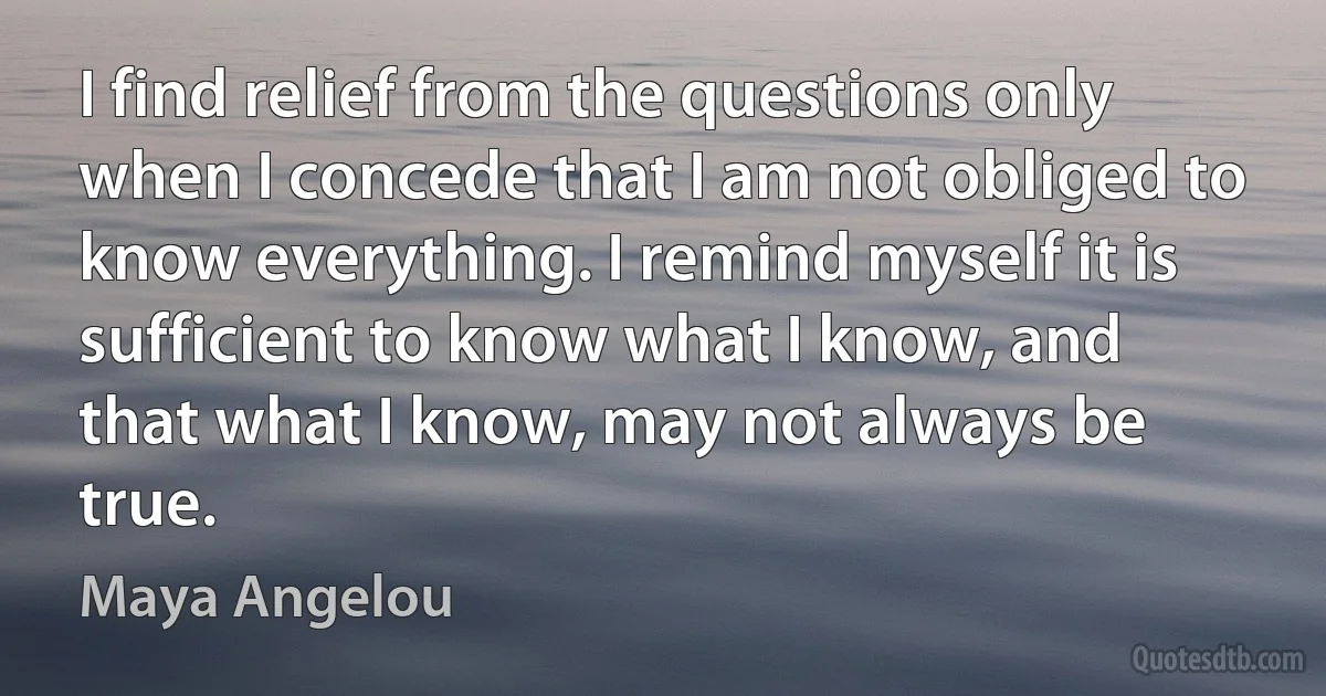 I find relief from the questions only when I concede that I am not obliged to know everything. I remind myself it is sufficient to know what I know, and that what I know, may not always be true. (Maya Angelou)