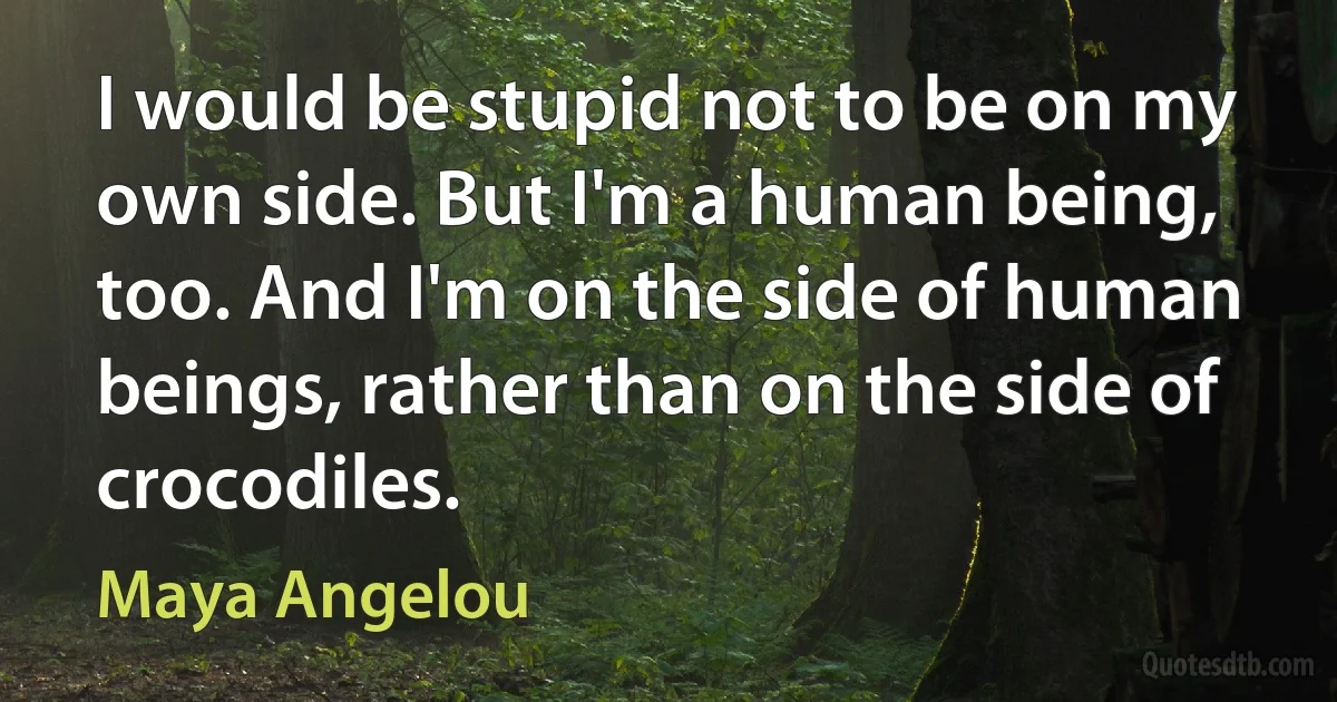 I would be stupid not to be on my own side. But I'm a human being, too. And I'm on the side of human beings, rather than on the side of crocodiles. (Maya Angelou)