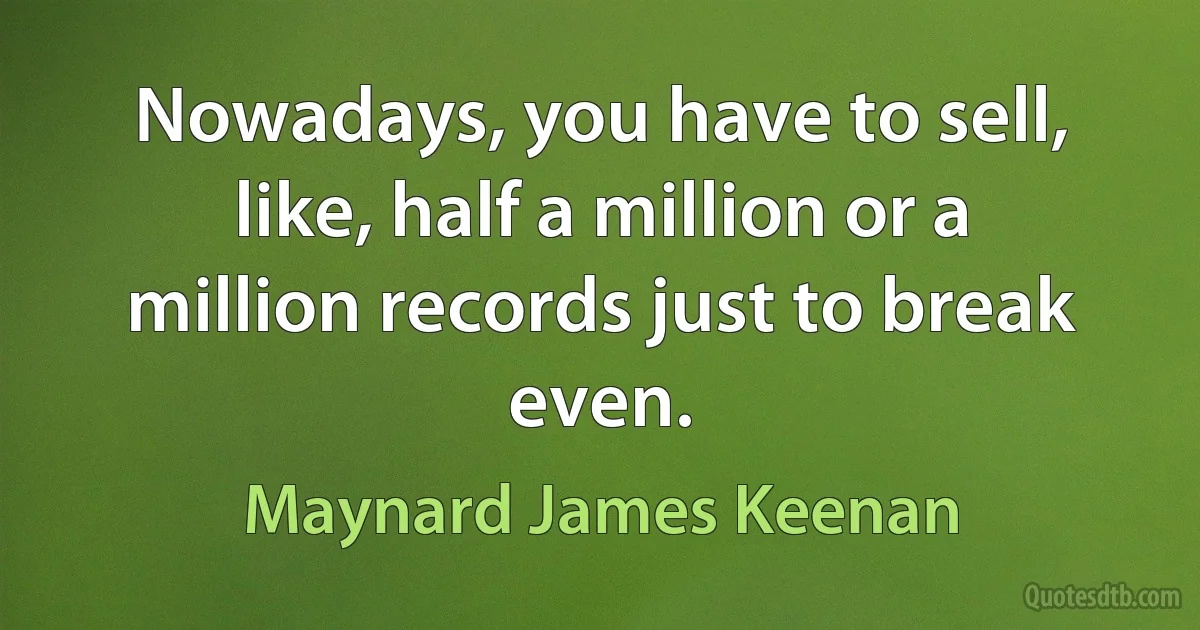 Nowadays, you have to sell, like, half a million or a million records just to break even. (Maynard James Keenan)