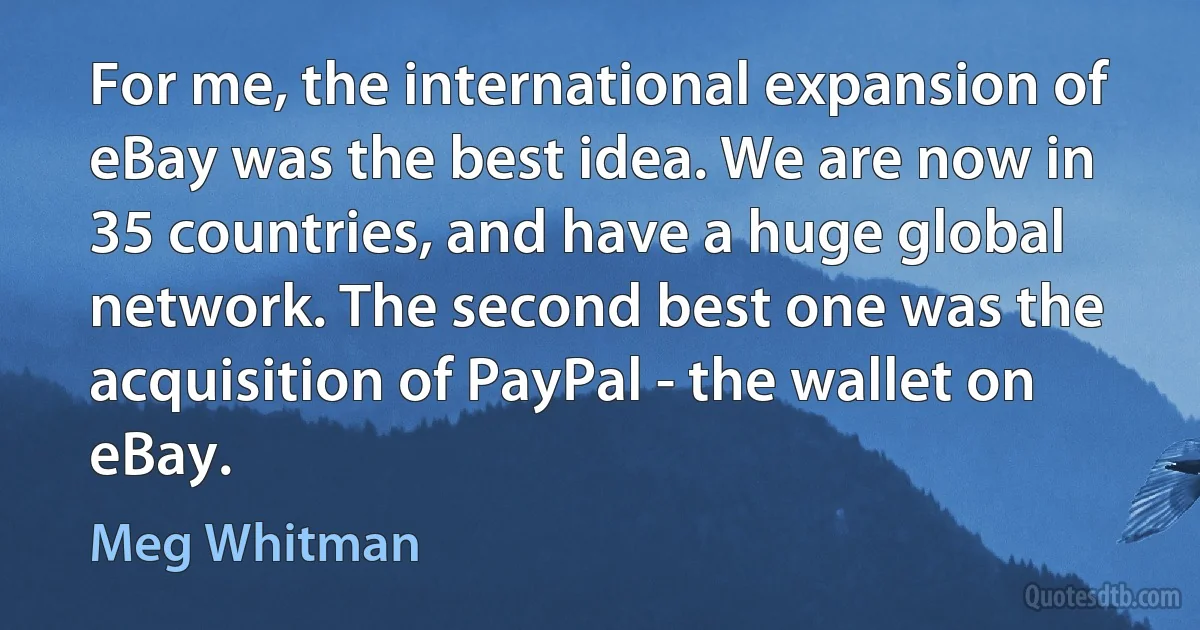 For me, the international expansion of eBay was the best idea. We are now in 35 countries, and have a huge global network. The second best one was the acquisition of PayPal - the wallet on eBay. (Meg Whitman)