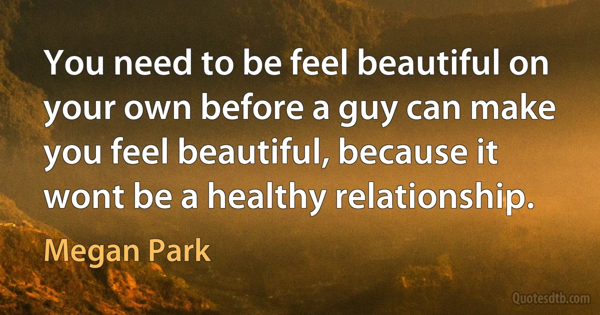 You need to be feel beautiful on your own before a guy can make you feel beautiful, because it wont be a healthy relationship. (Megan Park)