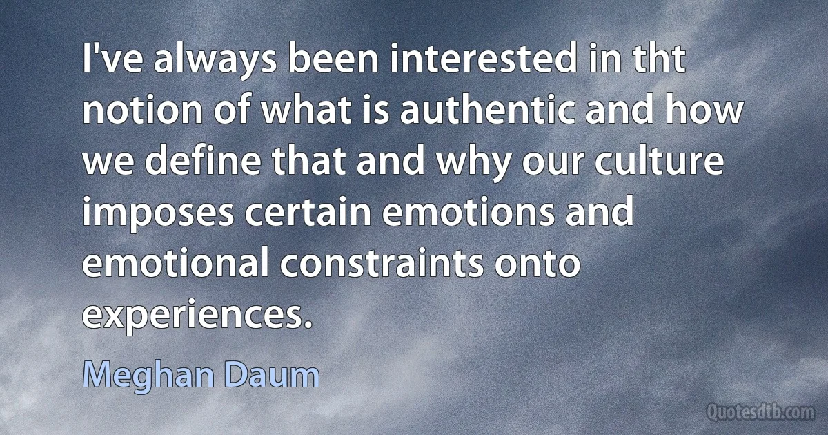 I've always been interested in tht notion of what is authentic and how we define that and why our culture imposes certain emotions and emotional constraints onto experiences. (Meghan Daum)