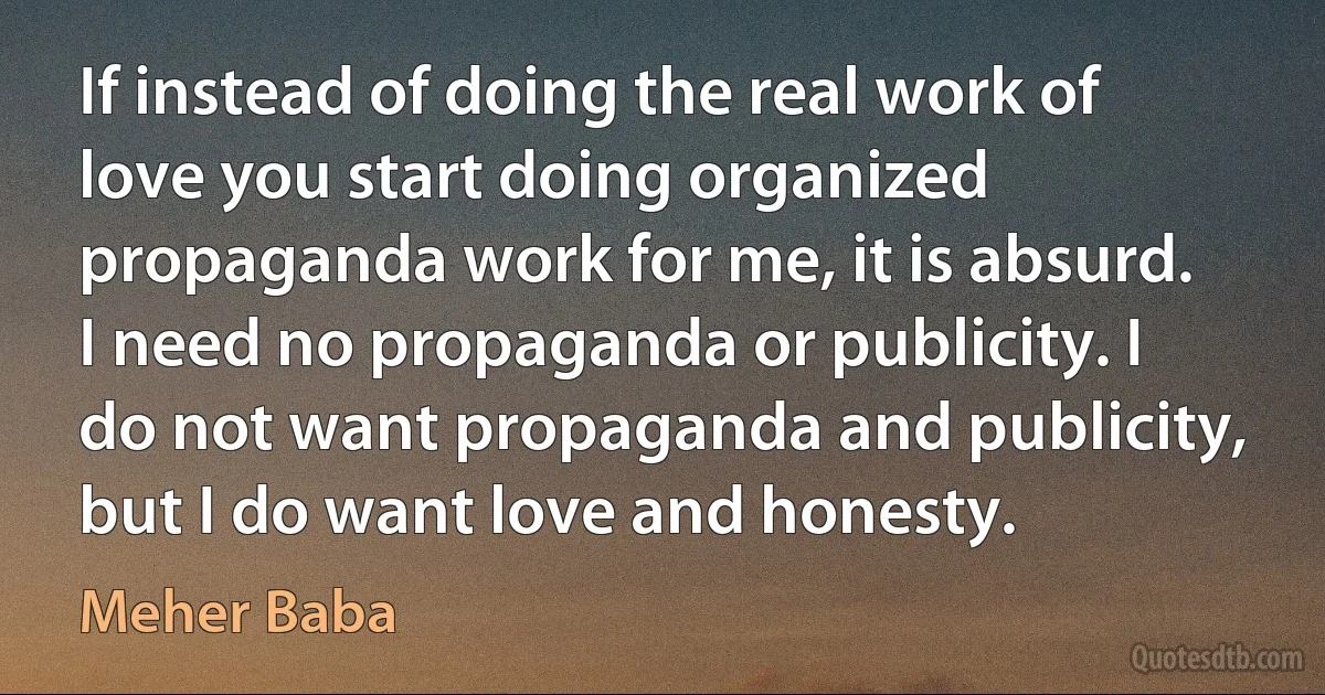 If instead of doing the real work of love you start doing organized propaganda work for me, it is absurd. I need no propaganda or publicity. I do not want propaganda and publicity, but I do want love and honesty. (Meher Baba)