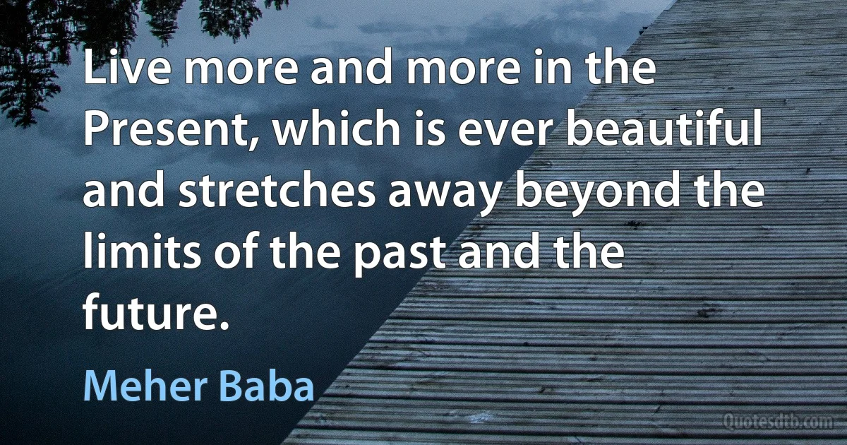 Live more and more in the Present, which is ever beautiful and stretches away beyond the limits of the past and the future. (Meher Baba)