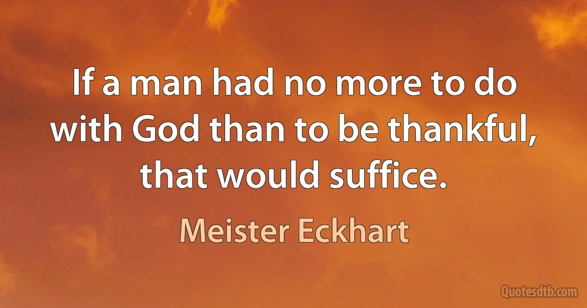 If a man had no more to do with God than to be thankful, that would suffice. (Meister Eckhart)