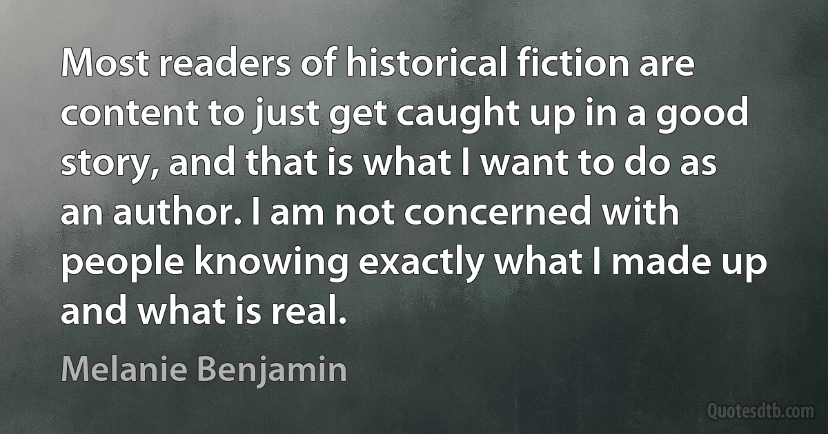 Most readers of historical fiction are content to just get caught up in a good story, and that is what I want to do as an author. I am not concerned with people knowing exactly what I made up and what is real. (Melanie Benjamin)