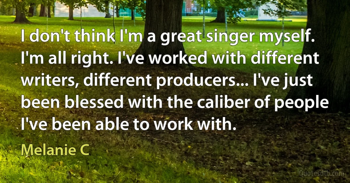 I don't think I'm a great singer myself. I'm all right. I've worked with different writers, different producers... I've just been blessed with the caliber of people I've been able to work with. (Melanie C)