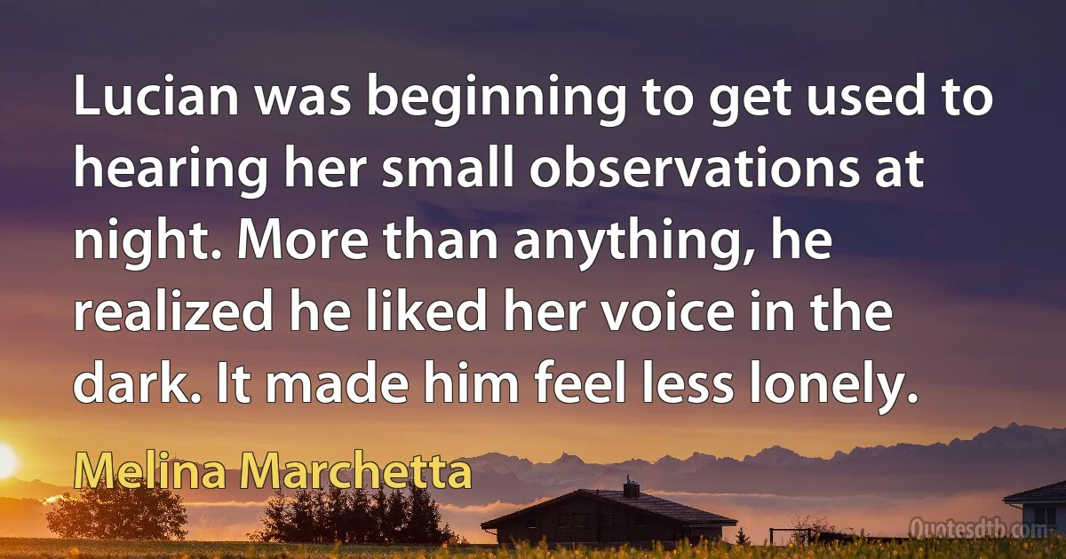 Lucian was beginning to get used to hearing her small observations at night. More than anything, he realized he liked her voice in the dark. It made him feel less lonely. (Melina Marchetta)